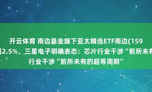 开云体育 南边基金旗下亚太精选ETF南边(159687)午后涨超2.5%，三星电子明确表态：芯片行业干涉“前所未有的超等周期”