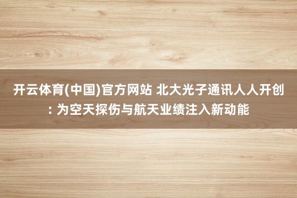开云体育(中国)官方网站 北大光子通讯人人开创: 为空天探伤与航天业绩注入新动能