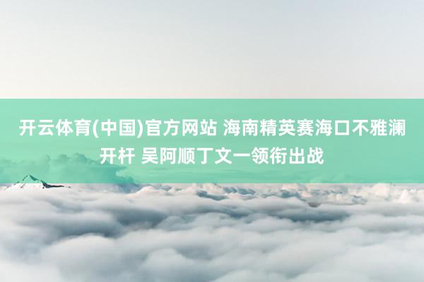 开云体育(中国)官方网站 海南精英赛海口不雅澜开杆 吴阿顺丁文一领衔出战