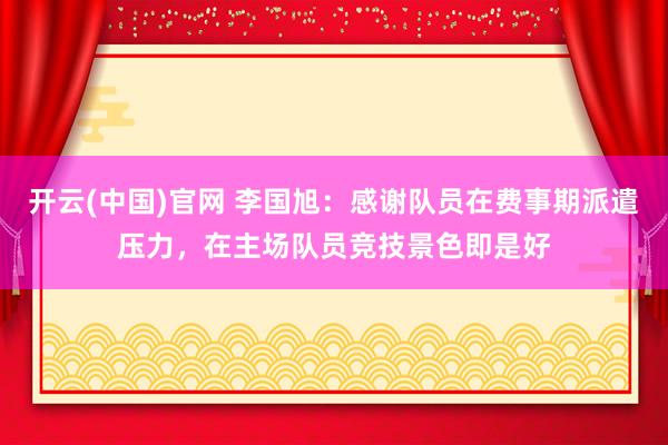 开云(中国)官网 李国旭：感谢队员在费事期派遣压力，在主场队员竞技景色即是好