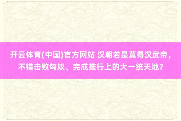 开云体育(中国)官方网站 汉朝若是莫得汉武帝，不错击败匈奴、完成推行上的大一统天地？