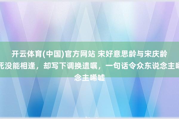 开云体育(中国)官方网站 宋好意思龄与宋庆龄至死没能相逢，却写下调换遗嘱，一句话令众东说念主唏嘘