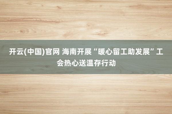 开云(中国)官网 海南开展“暖心留工助发展”工会热心送温存行动