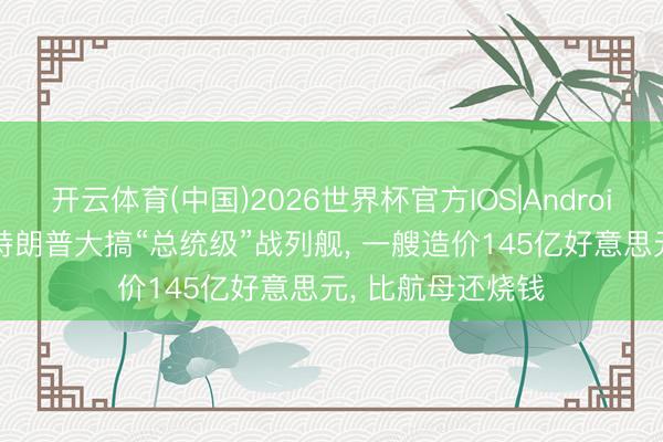 开云体育(中国)2026世界杯官方IOS|Android手机app下载 特朗普大搞“总统级”战列舰， 一艘造价145亿好意思元， 比航母还烧钱