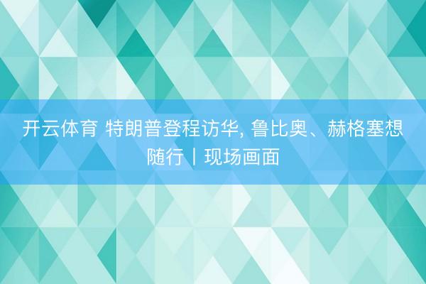 开云体育 特朗普登程访华， 鲁比奥、赫格塞想随行丨现场画面