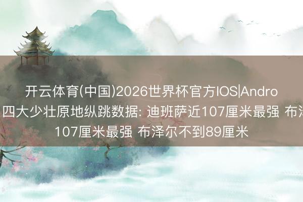 开云体育(中国)2026世界杯官方IOS|Android手机app下载 四大少壮原地纵跳数据: 迪班萨近107厘米最强 布泽尔不到89厘米
