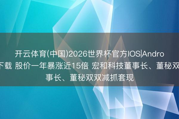 开云体育(中国)2026世界杯官方IOS|Android手机app下载 股价一年暴涨近15倍 宏和科技董事长、董秘双双减抓套现