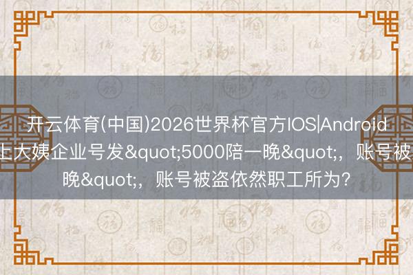 开云体育(中国)2026世界杯官方IOS|Android手机app下载 沪上大姨企业号发"5000陪一晚"，账号被盗依然职工所为？