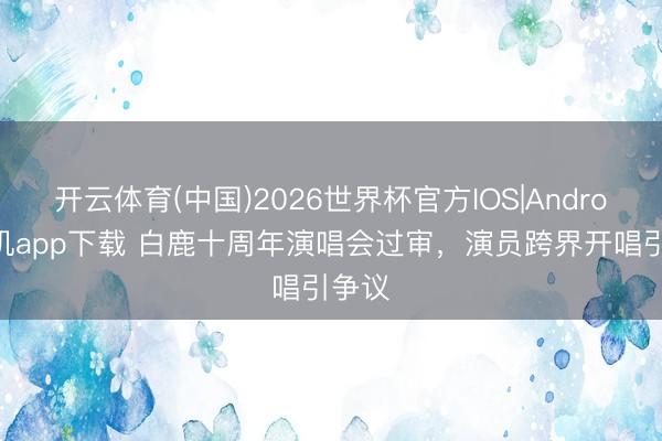 开云体育(中国)2026世界杯官方IOS|Android手机app下载 白鹿十周年演唱会过审，演员跨界开唱引争议