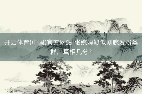 开云体育(中国)官方网站 张婉婷疑似割腕发粉丝群，真相几分？