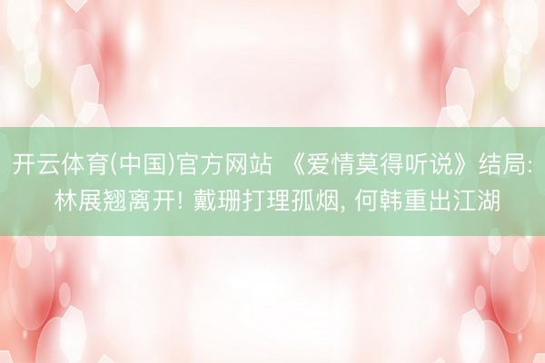 开云体育(中国)官方网站 《爱情莫得听说》结局: 林展翘离开! 戴珊打理孤烟， 何韩重出江湖