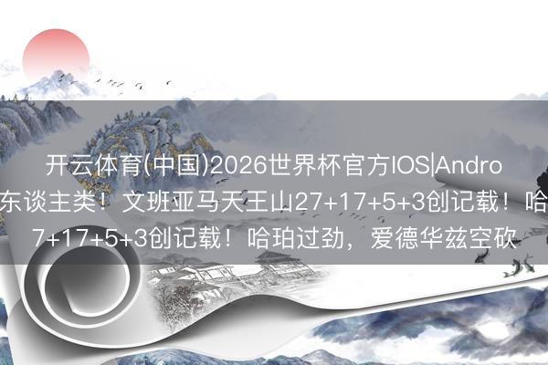 开云体育(中国)2026世界杯官方IOS|Android手机app下载 险些非东谈主类！文班亚马天王山27+17+5+3创记载！哈珀过劲，爱德华兹空砍