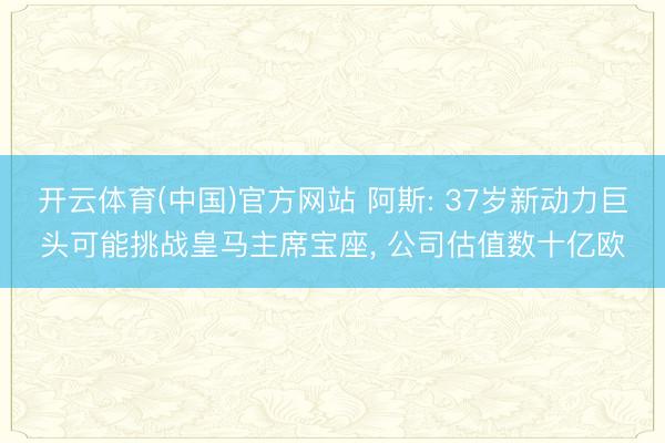 开云体育(中国)官方网站 阿斯: 37岁新动力巨头可能挑战皇马主席宝座， 公司估值数十亿欧