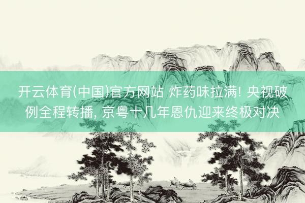 开云体育(中国)官方网站 炸药味拉满! 央视破例全程转播， 京粤十几年恩仇迎来终极对决