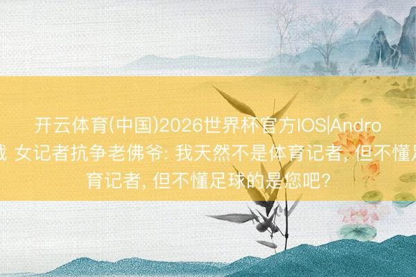 开云体育(中国)2026世界杯官方IOS|Android手机app下载 女记者抗争老佛爷: 我天然不是体育记者， 但不懂足球的是您吧?