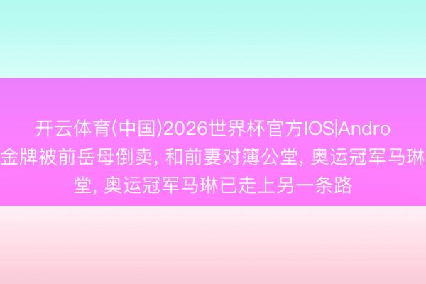开云体育(中国)2026世界杯官方IOS|Android手机app下载 金牌被前岳母倒卖, 和前妻对簿公堂, 奥运冠军马琳已走上另一条路