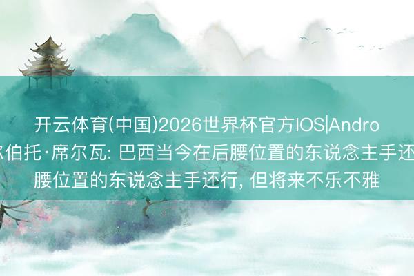 开云体育(中国)2026世界杯官方IOS|Android手机app下载 吉尔伯托·席尔瓦: 巴西当今在后腰位置的东说念主手还行， 但将来不乐不雅