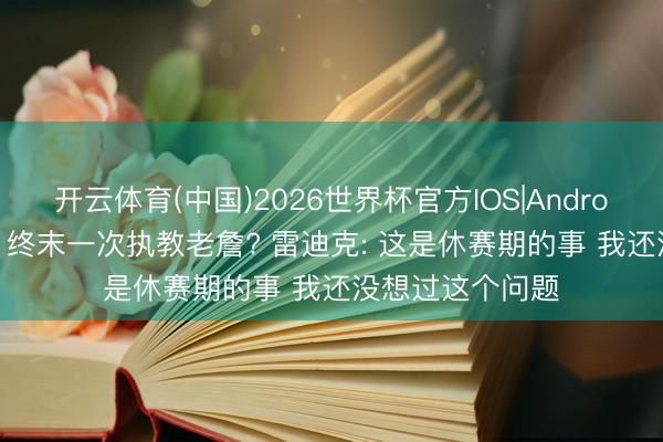 开云体育(中国)2026世界杯官方IOS|Android手机app下载 终末一次执教老詹? 雷迪克: 这是休赛期的事 我还没想过这个问题