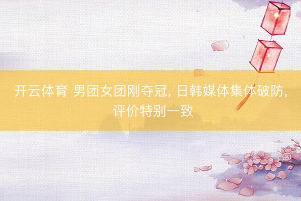 开云体育 男团女团刚夺冠， 日韩媒体集体破防， 评价特别一致