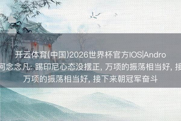 开云体育(中国)2026世界杯官方IOS|Android手机app下载 何念念凡: 踢印尼心态没摆正， 万项的振荡相当好， 接下来朝冠军奋斗