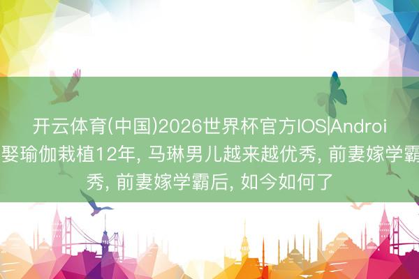 开云体育(中国)2026世界杯官方IOS|Android手机app下载 娶瑜伽栽植12年， 马琳男儿越来越优秀， 前妻嫁学霸后， 如今如何了