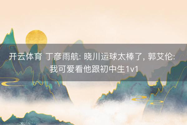 开云体育 丁彦雨航: 晓川运球太棒了， 郭艾伦: 我可爱看他跟初中生1v1