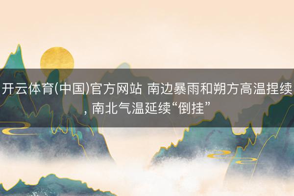 开云体育(中国)官方网站 南边暴雨和朔方高温捏续， 南北气温延续“倒挂”