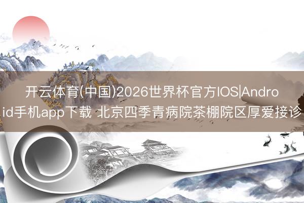 开云体育(中国)2026世界杯官方IOS|Android手机app下载 北京四季青病院茶棚院区厚爱接诊