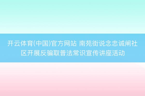 开云体育(中国)官方网站 南苑街说念忠诚闸社区开展反骗取普法常识宣传讲座活动