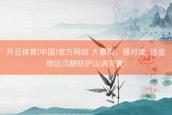 开云体育(中国)官方网站 大暴雨、强对流， 这些地区沉静防护山洪灾害!