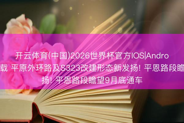 开云体育(中国)2026世界杯官方IOS|Android手机app下载 平原外环路及S323改建形态新发扬! 平恩路段瞻望9月底通车