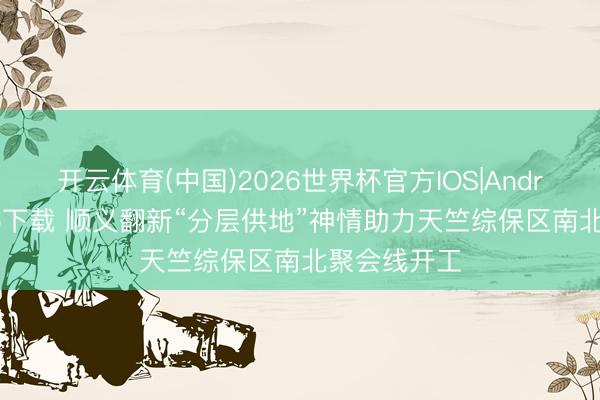 开云体育(中国)2026世界杯官方IOS|Android手机app下载 顺义翻新“分层供地”神情助力天竺综保区南北聚会线开工