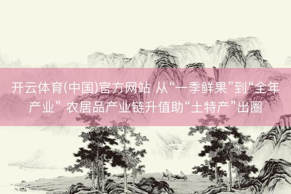 开云体育(中国)官方网站 从“一季鲜果”到“全年产业” 农居品产业链升值助“土特产”出圈