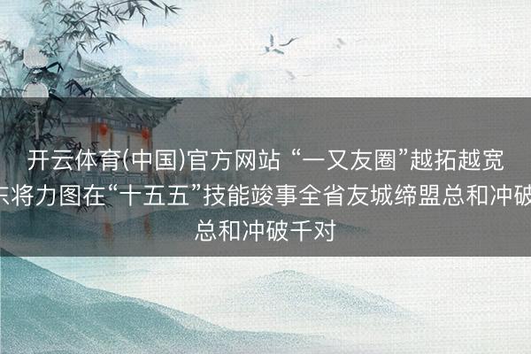 开云体育(中国)官方网站 “一又友圈”越拓越宽! 山东将力图在“十五五”技能竣事全省友城缔盟总和冲破千对