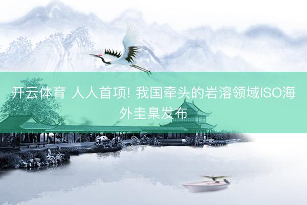 开云体育 人人首项! 我国牵头的岩溶领域ISO海外圭臬发布