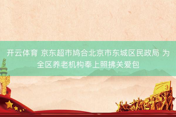 开云体育 京东超市鸠合北京市东城区民政局 为全区养老机构奉上照拂关爱包