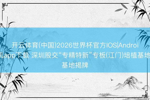 开云体育(中国)2026世界杯官方IOS|Android手机app下载 深圳股交“专精特新”专板(江门)培植基地揭牌
