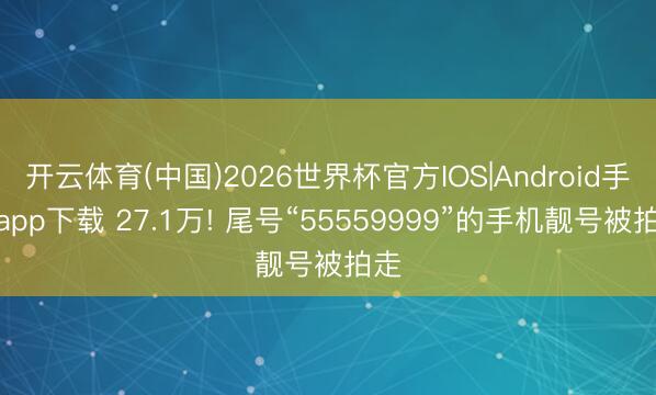 开云体育(中国)2026世界杯官方IOS|Android手机app下载 27.1万! 尾号“55559999”的手机靓号被拍走