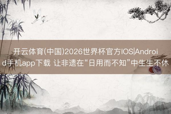 开云体育(中国)2026世界杯官方IOS|Android手机app下载 让非遗在“日用而不知”中生生不休