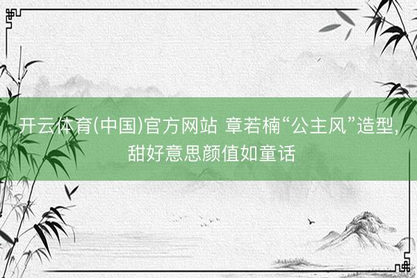 开云体育(中国)官方网站 章若楠“公主风”造型，<a href=