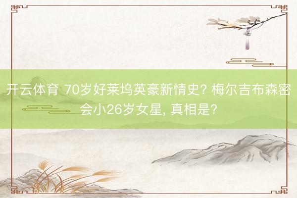 开云体育 70岁好莱坞英豪新情史? 梅尔吉布森密会小26岁女星， 真相是?