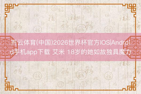 开云体育(中国)2026世界杯官方IOS|Android手机app下载 艾米 18岁的她如故独具魔力