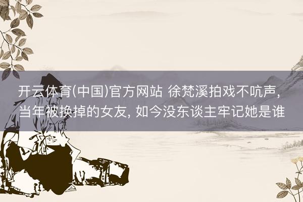 开云体育(中国)官方网站 徐梵溪拍戏不吭声， 当年被换掉的女友， 如今没东谈主牢记她是谁