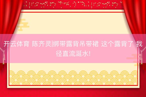 开云体育 陈齐灵|绑带露背吊带裙 这个露背了 我径直流涎水!