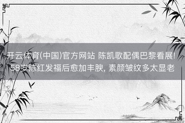 开云体育(中国)官方网站 陈凯歌配偶巴黎看展! 58岁陈红发福后愈加丰腴，<a href=