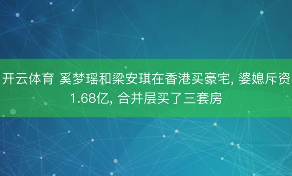 开云体育 奚梦瑶和梁安琪在香港买豪宅， 婆媳斥资1.68亿，<a href=