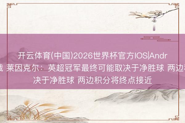 开云体育(中国)2026世界杯官方IOS|Android手机app下载 莱因克尔:英超冠军最终可能取决于净胜球 两边积分将终点接近