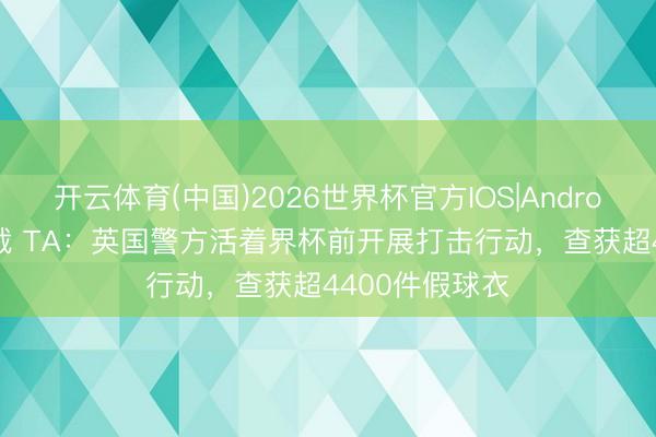 开云体育(中国)2026世界杯官方IOS|Android手机app下载 TA：英国警方活着界杯前开展打击行动，查获超4400件假球衣