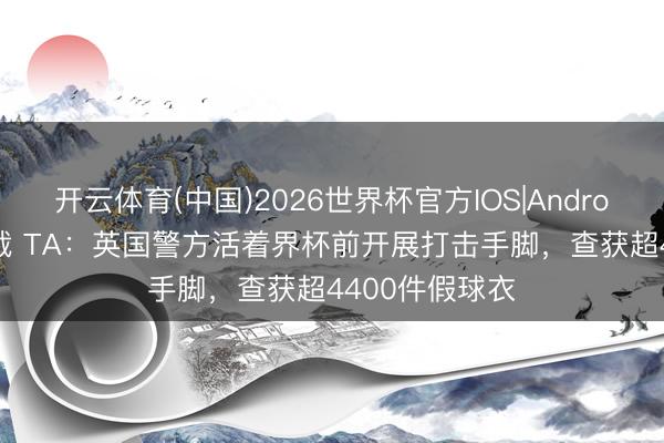 开云体育(中国)2026世界杯官方IOS|Android手机app下载 TA：英国警方活着界杯前开展打击手脚，查获超4400件假球衣