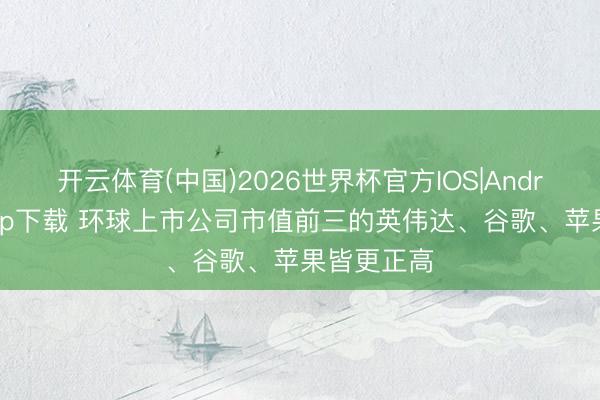 开云体育(中国)2026世界杯官方IOS|Android手机app下载 环球上市公司市值前三的英伟达、谷歌、苹果皆更正高